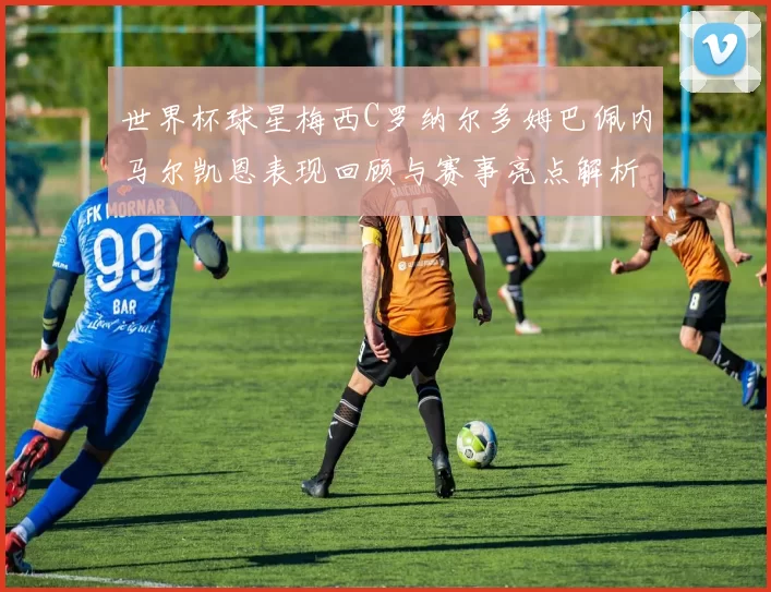 世界杯球星梅西C罗纳尔多姆巴佩内马尔凯恩表现回顾与赛事亮点解析