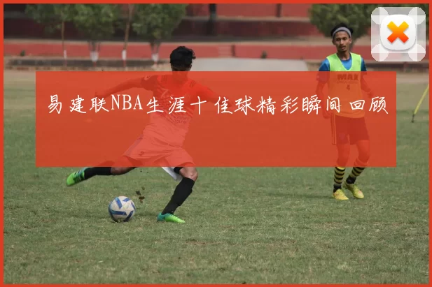 易建联NBA生涯十佳球精彩瞬间回顾