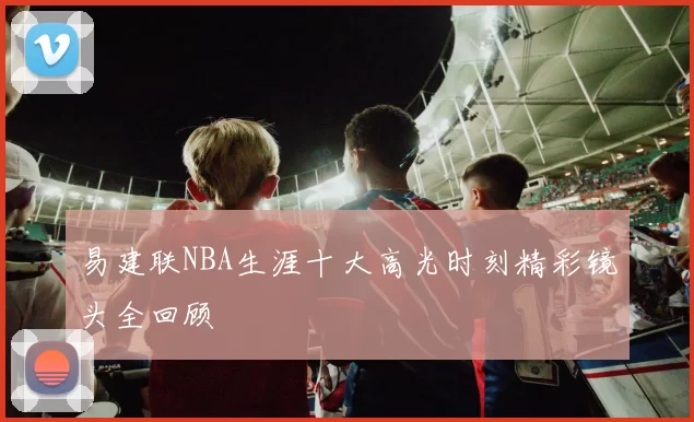 易建联NBA生涯十大高光时刻精彩镜头全回顾
